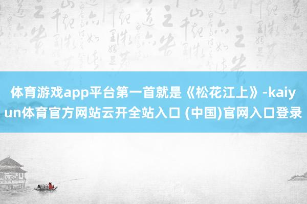 体育游戏app平台第一首就是《松花江上》-kaiyun体育官方网站云开全站入口 (中国)官网入口登录
