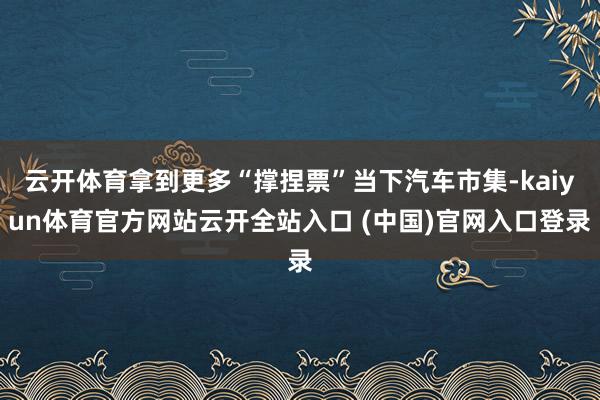 云开体育拿到更多“撑捏票”当下汽车市集-kaiyun体育官方网站云开全站入口 (中国)官网入口登录
