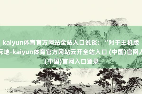 kaiyun体育官方网站全站入口说谈：“对于主机版FOV的斥地-kaiyun体育官方网站云开全站入口 (中国)官网入口登录