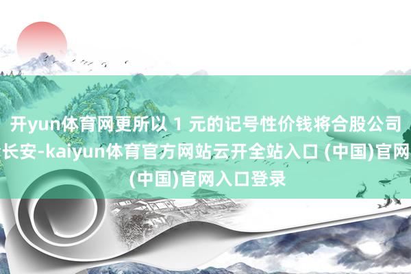 开yun体育网更所以 1 元的记号性价钱将合股公司股份转给长安-kaiyun体育官方网站云开全站入口 (中国)官网入口登录