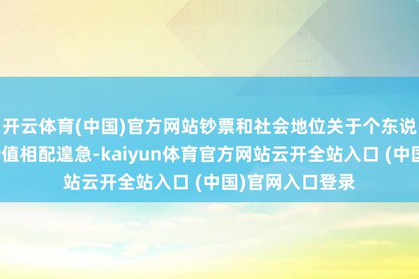 开云体育(中国)官方网站钞票和社会地位关于个东说念主达成自我价值相配遑急-kaiyun体育官方网站云开全站入口 (中国)官网入口登录