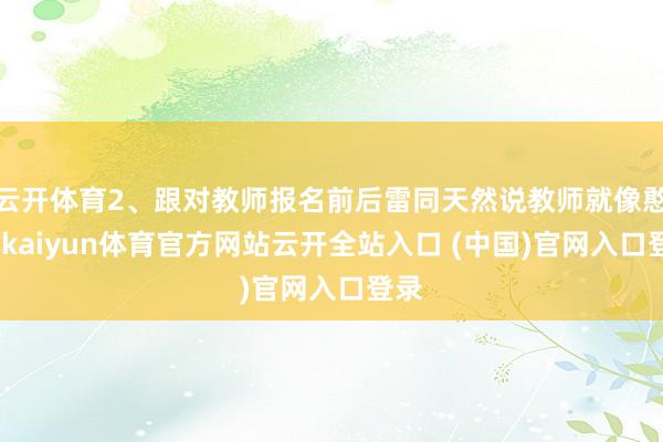 云开体育2、跟对教师报名前后雷同天然说教师就像憨厚-kaiyun体育官方网站云开全站入口 (中国)官网入口登录