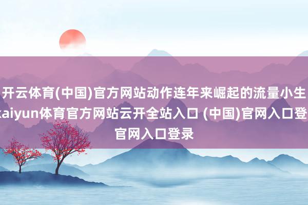 开云体育(中国)官方网站动作连年来崛起的流量小生-kaiyun体育官方网站云开全站入口 (中国)官网入口登录