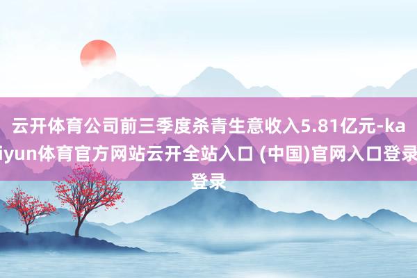 云开体育公司前三季度杀青生意收入5.81亿元-kaiyun体育官方网站云开全站入口 (中国)官网入口登录