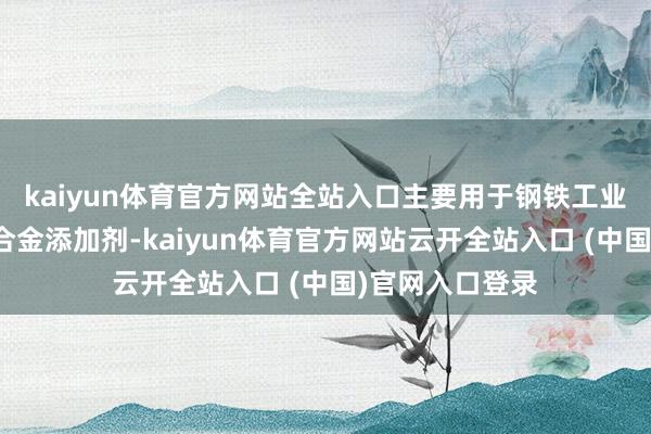 kaiyun体育官方网站全站入口主要用于钢铁工业中的脱氧剂和合金添加剂-kaiyun体育官方网站云开全站入口 (中国)官网入口登录