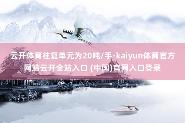 云开体育往复单元为20吨/手-kaiyun体育官方网站云开全站入口 (中国)官网入口登录