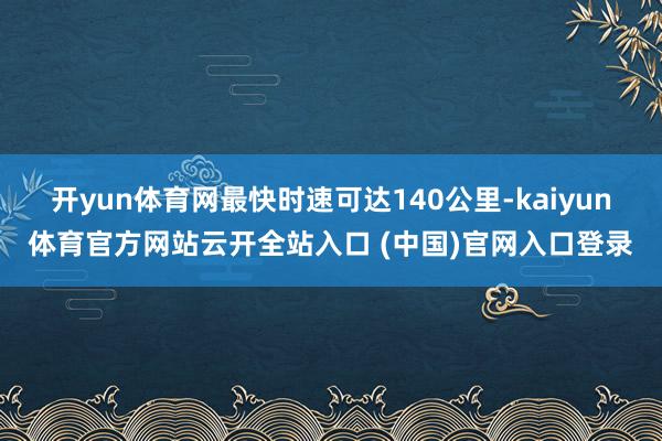开yun体育网最快时速可达140公里-kaiyun体育官方网站云开全站入口 (中国)官网入口登录