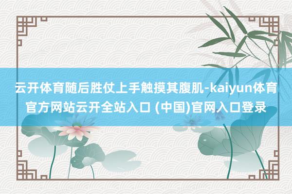 云开体育随后胜仗上手触摸其腹肌-kaiyun体育官方网站云开全站入口 (中国)官网入口登录
