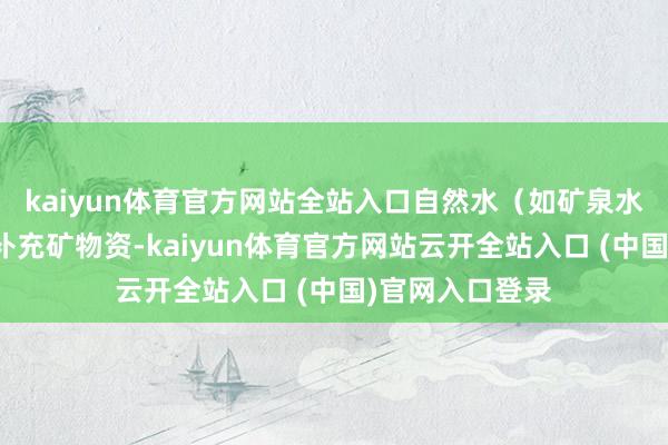 kaiyun体育官方网站全站入口自然水(如矿泉水、山泉水)能补充矿物资-kaiyun体育官方网站云开全站入口 (中国)官网入口登录
