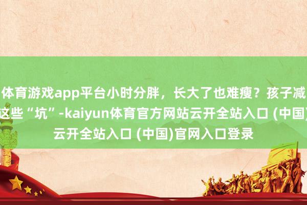 体育游戏app平台小时分胖，长大了也难瘦？孩子减重路上，别踩这些“坑”-kaiyun体育官方网站云开全站入口 (中国