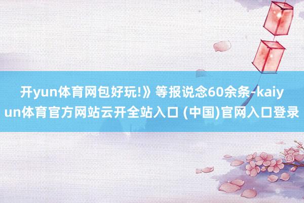 开yun体育网包好玩!》等报说念60余条-kaiyun体育官方网站云开全站入口 (中国)官网入口登录