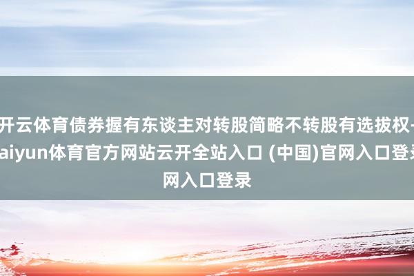 开云体育债券握有东谈主对转股简略不转股有选拔权-kaiyun体育官方网站云开全站入口 (中国)官网入口登录