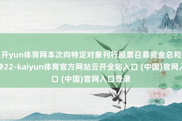 开yun体育网本次向特定对象刊行股票召募资金总和为不栽种22-kaiyun体育官方网站云开全站入口 (中国)官网入口登录