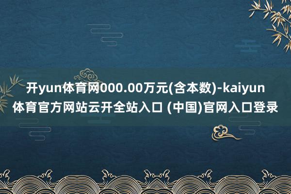 开yun体育网000.00万元(含本数)-kaiyun体育官方网站云开全站入口 (中国)官网入口登录