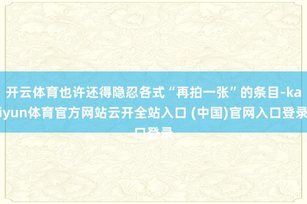 开云体育也许还得隐忍各式“再拍一张”的条目-kaiyun体育官方网站云开全站入口 (中国)官网入口登录
