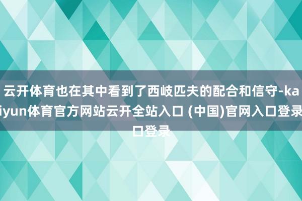 云开体育也在其中看到了西岐匹夫的配合和信守-kaiyun体育官方网站云开全站入口 (中国)官网入口登录