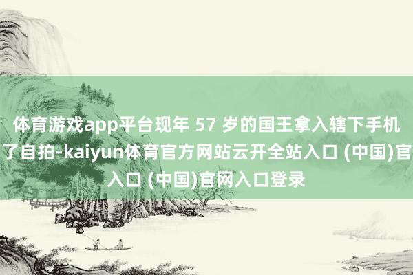 体育游戏app平台现年 57 岁的国王拿入辖下手机也不仅仅为了自拍-kaiyun体育官方网站云开全站入口 (中国)官网入口登录