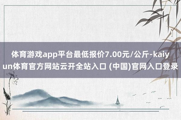 体育游戏app平台最低报价7.00元/公斤-kaiyun体育官方网站云开全站入口 (中国)官网入口登录