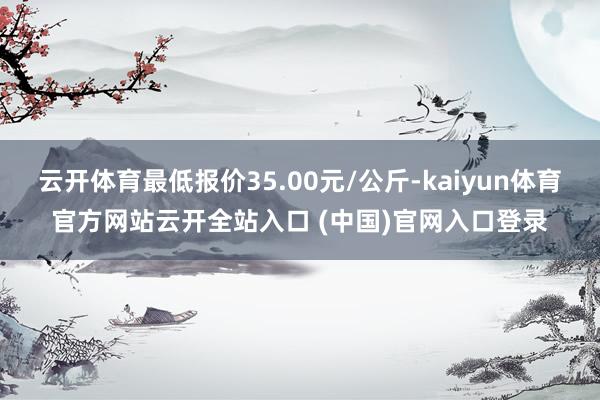 云开体育最低报价35.00元/公斤-kaiyun体育官方网站云开全站入口 (中国)官网入口登录