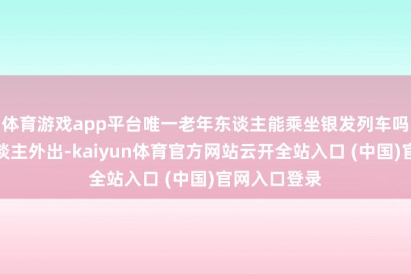 体育游戏app平台唯一老年东谈主能乘坐银发列车吗?好多老东谈主外出-kaiyun体育官方网站云开全站入口 (中国)官网入口登录