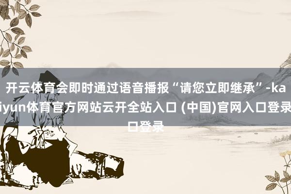 开云体育会即时通过语音播报“请您立即继承”-kaiyun体育官方网站云开全站入口 (中国)官网入口登录