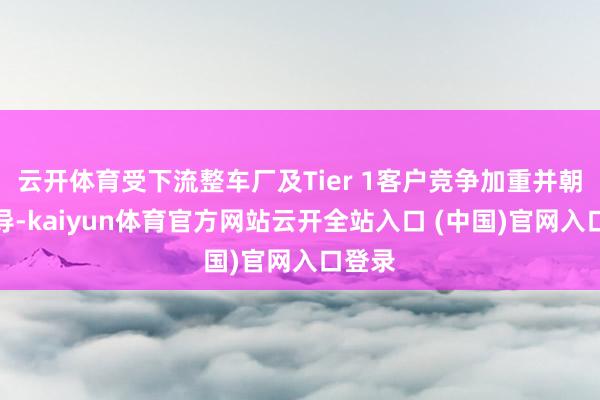 云开体育受下流整车厂及Tier 1客户竞争加重并朝上传导-kaiyun体育官方网站云开全站入口 (中国)官网入口登录
