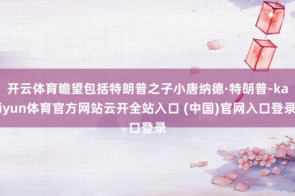 开云体育瞻望包括特朗普之子小唐纳德·特朗普-kaiyun体育官方网站云开全站入口 (中国)官网入口登录