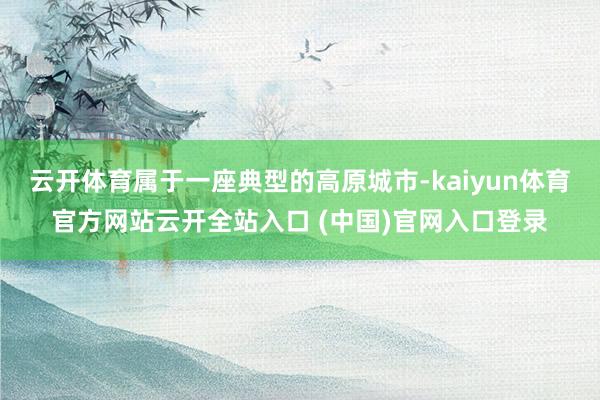 云开体育属于一座典型的高原城市-kaiyun体育官方网站云开全站入口 (中国)官网入口登录