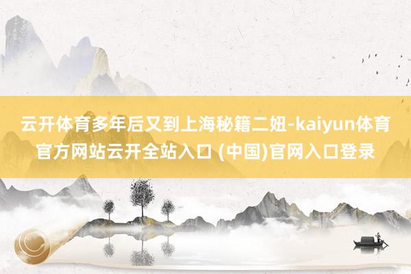 云开体育多年后又到上海秘籍二妞-kaiyun体育官方网站云开全站入口 (中国)官网入口登录