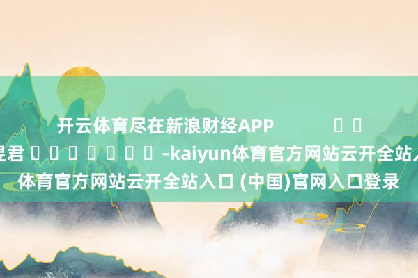 开云体育尽在新浪财经APP            						背负剪辑：卢昱君 							-kaiyun体育官方网站云开全站入口 (中国)官网入口登录