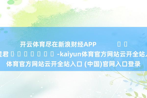 开云体育尽在新浪财经APP            						包袱剪辑：卢昱君 							-kaiyun体育官方网站云开全站入口 (中国)官网入口登录