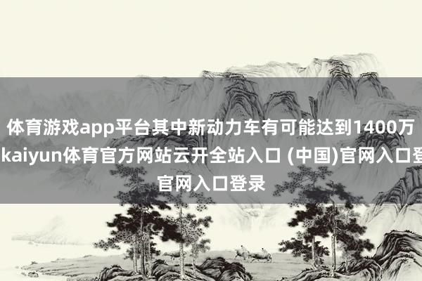 体育游戏app平台其中新动力车有可能达到1400万辆-kaiyun体育官方网站云开全站入口 (中国)官网入口登录