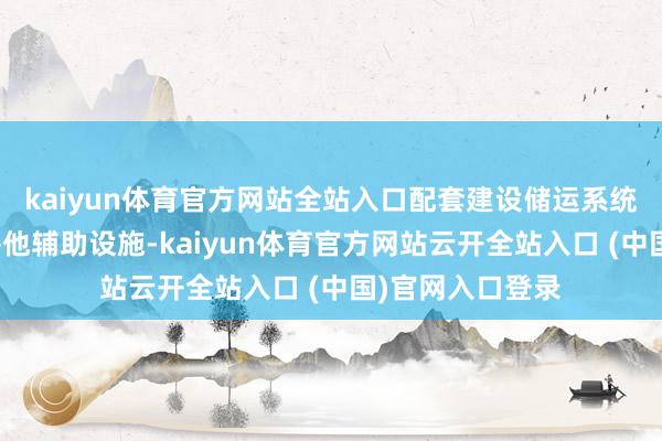 kaiyun体育官方网站全站入口配套建设储运系统、环保工程荒谬他辅助设施-kaiyun体育官方网站云开全站入口 (中国)官网入口登录