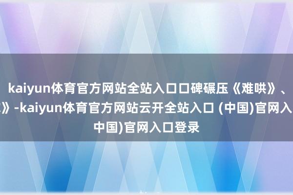 kaiyun体育官方网站全站入口口碑碾压《难哄》、《爱你》-kaiyun体育官方网站云开全站入口 (中国)官网入口登录