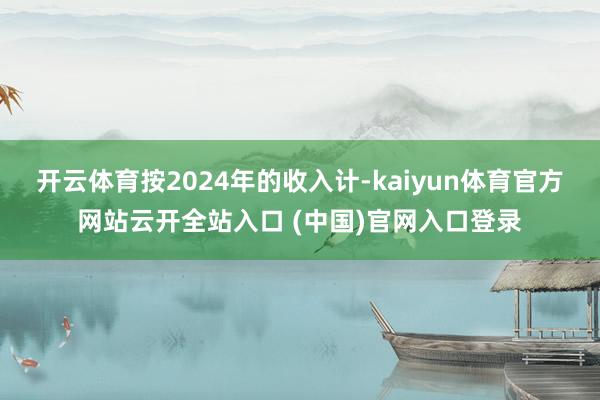 开云体育按2024年的收入计-kaiyun体育官方网站云开全站入口 (中国)官网入口登录
