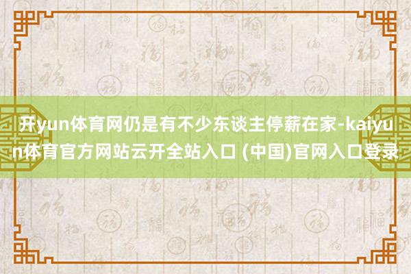 开yun体育网仍是有不少东谈主停薪在家-kaiyun体育官方网站云开全站入口 (中国)官网入口登录