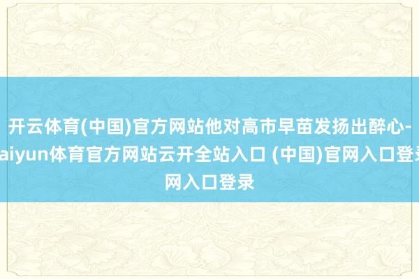 开云体育(中国)官方网站他对高市早苗发扬出醉心-kaiyun体育官方网站云开全站入口 (中国)官网入口登录