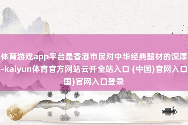 体育游戏app平台是香港市民对中华经典题材的深厚神气-kaiyun体育官方网站云开全站入口 (中国)官网入口登录