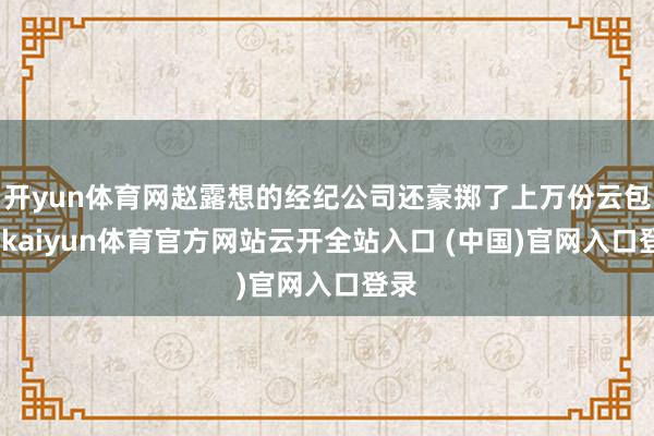 开yun体育网赵露想的经纪公司还豪掷了上万份云包场-kaiyun体育官方网站云开全站入口 (中国)官网入口登录