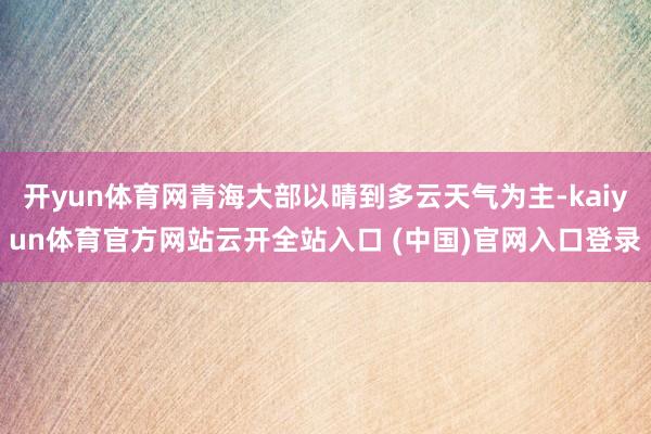 开yun体育网青海大部以晴到多云天气为主-kaiyun体育官方网站云开全站入口 (中国)官网入口登录