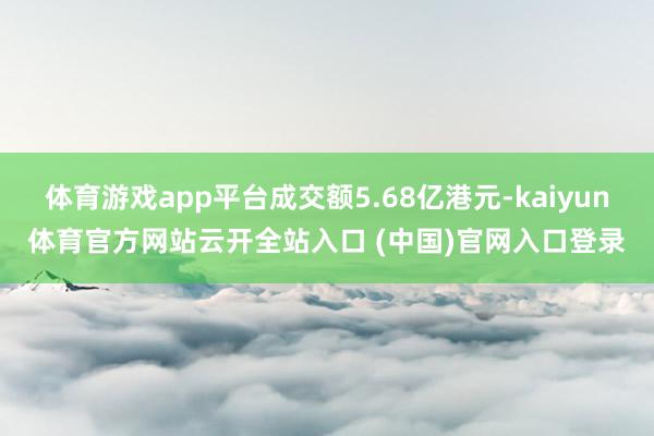 体育游戏app平台成交额5.68亿港元-kaiyun体育官方网站云开全站入口 (中国)官网入口登录