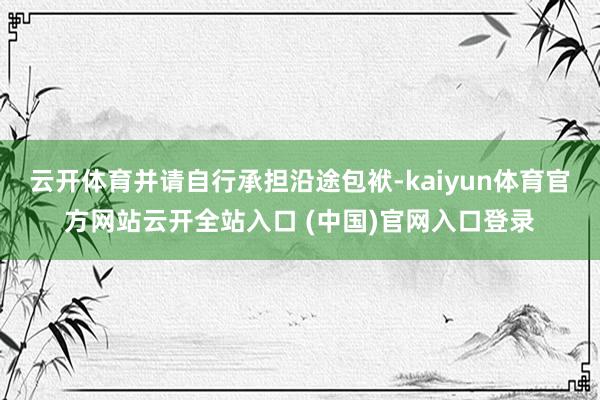 云开体育并请自行承担沿途包袱-kaiyun体育官方网站云开全站入口 (中国)官网入口登录