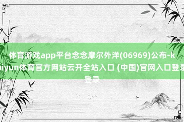 体育游戏app平台念念摩尔外洋(06969)公布-kaiyun体育官方网站云开全站入口 (中国)官网入口登录