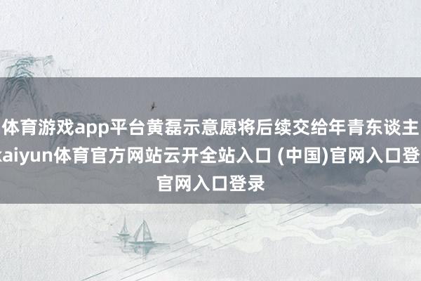 体育游戏app平台黄磊示意愿将后续交给年青东谈主-kaiyun体育官方网站云开全站入口 (中国)官网入口登录
