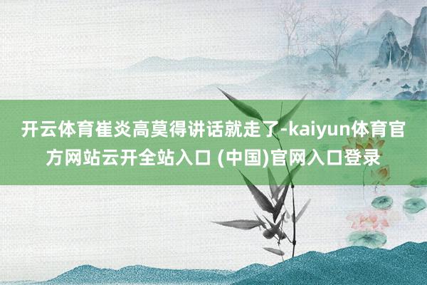 开云体育崔炎高莫得讲话就走了-kaiyun体育官方网站云开全站入口 (中国)官网入口登录