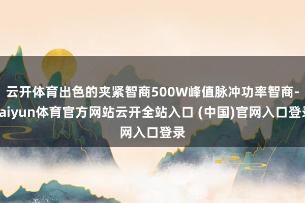 云开体育出色的夹紧智商500W峰值脉冲功率智商-kaiyun体育官方网站云开全站入口 (中国)官网入口登录