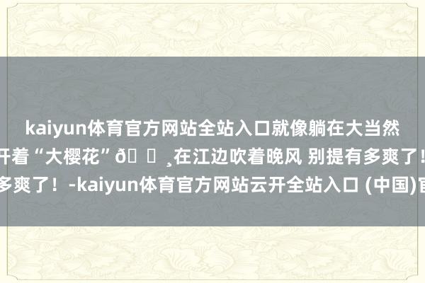 kaiyun体育官方网站全站入口就像躺在大当然的怀抱～果真好舒心呀开着“大樱花”🌸在江边吹着晚风 别提有多爽了！-kaiyun体育官方网站云开全站入口 (中国)官网入口登录