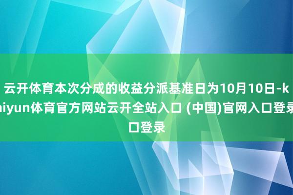 云开体育本次分成的收益分派基准日为10月10日-kaiyun体育官方网站云开全站入口 (中国)官网入口登录