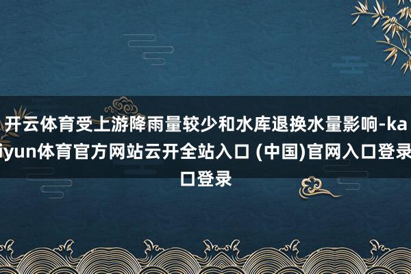 开云体育受上游降雨量较少和水库退换水量影响-kaiyun体育官方网站云开全站入口 (中国)官网入口登录