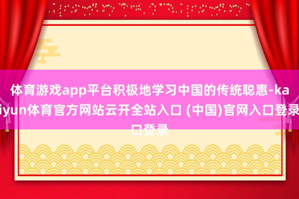 体育游戏app平台积极地学习中国的传统聪惠-kaiyun体育官方网站云开全站入口 (中国)官网入口登录